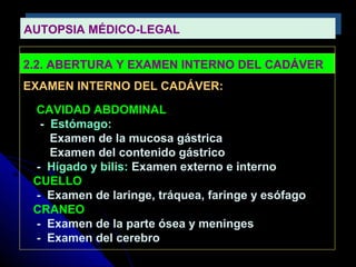 AUTOPSIA MÉDICO-LEGAL
AUTOPSIA MÉDICO-LEGAL

2.2. ABERTURA Y EXAMEN INTERNO DEL CADÁVER
EXAMEN INTERNO DEL CADÁVER:
 CAVIDAD ABDOMINAL
  - Estómago:
    Examen de la mucosa gástrica
    Examen del contenido gástrico
 - Hígado y bilis: Examen externo e interno
 CUELLO
 - Examen de laringe, tráquea, faringe y esófago
 CRANEO
 - Examen de la parte ósea y meninges
 - Examen del cerebro
 