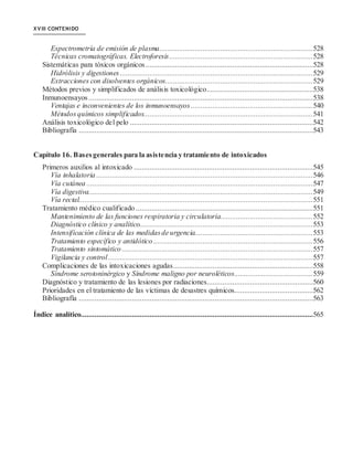 XVIII CONTENIDO
Espectrometría de emisión de plasma..............................................................................528
Técnicas cromatográficas. Electroforesis.........................................................................528
Sistemáticas para tóxicos orgánicos.....................................................................................528
Hidrólisis y digestiones ..................................................................................................529
Extracciones con disolventes orgánicos...........................................................................529
Métodos previos y simplificados de análisis toxicológico......................................................538
Inmunoensayos ..................................................................................................................538
Ventajas e inconvenientes de los inmunoensayos ..............................................................540
Métodos químicos simplificados......................................................................................541
Análisis toxicológico del pelo .............................................................................................542
Bibliografía .......................................................................................................................543
Capítulo 16. Basesgenerales para la asistencia y tratamiento de intoxicados
Primeros auxilios al intoxicado ...........................................................................................545
Vía inhalatoria ..............................................................................................................546
Vía cutánea ...................................................................................................................547
Vía digestiva..................................................................................................................549
Vía rectal.......................................................................................................................551
Tratamiento médico cualificado ..........................................................................................551
Mantenimiento de las funciones respiratoria y circulatoria...............................................552
Diagnóstico clínico y analítico........................................................................................553
Intensificación clínica de las medidasde urgencia............................................................553
Tratamiento específico y antidótico .................................................................................556
Tratamiento sintomático .................................................................................................557
Vigilancia y control........................................................................................................557
Complicaciones de las intoxicaciones agudas.......................................................................558
Síndrome serotoninérgico y Síndrome maligno por neuroléticos........................................559
Diagnóstico y tratamiento de las lesiones por radiaciones......................................................560
Prioridades en el tratamiento de las víctimas de desastres químicos........................................562
Bibliografía .......................................................................................................................563
Índice analítico......................................................................................................................565
 
