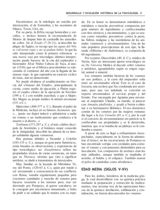DESARROLLO Y EVOLUCIÓN HISTÓRICA DE LA TOXICOLOGÍA 3
Encontramos en la mitología un suicidio por
intoxicación, el de Estenobea, y los asesinatos de
Glauce, Teseo, Ciro, etc.
Por su parte, la Biblia recoge homicidios y sui-
cidios, e incluso leemos la recomendación de
Moisés de limpiar bien de cardenillo los utensilios
de cobre. En el Éxodo (7:20-21), al describir las
plagas de Egipto, se recoge que las aguas del Nilo
se volvieron rojas y no se podían beber, lo que ha
sido interpretado como la primera referencia a
una marea roja por microalgas; idéntica interpre-
tación puede hacerse de la cita del explorador e
historiador Álvar Núñez Cabeza de Vaca, al ano-
tar (1536) que en el México precolombino se rela-
cionaba el comienzo del año con la llegada de las
mareas rojas, lo que supondría un carácter cíclico
de éstas, aún no demostrado.
No puede olvidarse el establecimiento en Gre-
cia del «Veneno del Estado», principalmente la
cicuta, como medio de ejecución, y Platón regis-
tró el cuadro clínico de la ejecución de Sócrates
(399 a. C.) con notable exactitud, y que a Alejan-
dro Magno su propio médico lo intentó envenenar
(331 a C.).
Hipócrates (460-377 a. C.), llamado el padre de
la Medicina, incluye en su famoso Juramento que
«... jamás me dejaré inducir a administrar a nadie
un veneno o un medicamento que conduzca a la
muerte o al aborto...»
Teofrasto (371-287 a. C.), el más célebre discí-
pulo de Aristóteles y el botánico mejor conocido
de la Antigüedad, describió las plantas de su tiem-
po señalando algunas venenosas.
Dos poemas debidos a Nicander y Colofón
(185-135 a. C.), aunque en gran parte fantásticos,
están basados en observaciones y experiencias de
tipo toxicológico; así Alexefármica refiere las
propiedades tóxicas de varias sustancias, en tanto
que en Theriaca, término que vino a significar
antídoto, se alude a tratamientos de intoxicados.
Muy familiar es la leyenda de Mitrídates VI,
rey del Ponto, (120-63 a. C.), quien por miedo a
ser envenenado a consecuencia de sus conflictos
con Roma, tomaba regularmente pequeñas pero
crecientes cantidades y mezclas de venenos para
hacerse resistente a los mismos pero, tras ser
derrotado por Pompeyo, al querer suicidarse, no
lo consiguió por encontrarse inmunizado, y hubo
de pedir a un soldado que lo matara con su espa-
da. En su honor se denominaron mitridáticos o
mitridatos a mezclas preventivas compuestas por
gran número de ingredientes y confeccionadas
con ritos místicos y encantamientos, y que se usa-
ron como remedios preventivos contra la peste,
las fiebres malignas y las mordeduras de los ani-
males venenosos y envenenamientos. Una de las
más populares prescripciones de este tipo, la lla-
mada «Eltheriac» de Andrómaco, se componía de
60 ingredientes.
Por su parte, Dioscórides (40. d. C.), médico de
Nerón, hizo un interesante aporte toxicológico en
su De Universa Medica al discutir sobre venenos
y antídotos, agrupándolos según su origen vege-
tal, animal o mineral.
Los romanos también hicieron de los venenos
un uso político, y la corte del emperador solía
tener un envenenador oficial. Éste es el caso de
Locusta, una esclava que fue condenada por asesi-
nato, pero una vez indultada se convirtió en
experta envenenadora al servicio propio y del
Estado. Fue encargada por Agripina para envene-
nar al emperador Claudio, su marido, al parecer
con Amanita phalloides, y ayudó a Nerón a elimi-
nar a su hermanastro Británico. El uso doméstico
común de los venenos por las mujeres romanas
dio lugar a la Ley Cornelia (81 a. C.), por la cual
si el convicto de envenenamiento era patricio se le
confiscaban sus propiedades y se le desterraba,
mientras que si se trataba de un plebeyo se le con-
denaba a muerte.
A pesar de esto se llegó a refinamientos insos-
pechados, especialmente en la forma de adminis-
trar el tóxico; en las excavaciones de Pompeya se
han encontrado sortijas con cavidades para conte-
ner el veneno y con punzones disimulados para su
inoculación. Los compuestos de arsénico eran los
más utilizados, aunque también se empleaba el
acónito, el beleño y el cólquico. También usaron
el polvo de cantáridas como afrodisíaco.
EDAD MEDIA (SIGLOS V-XV)
Para los árabes, herederos de la medicina grie-
ga, la cual desarrollaron con su química práctica
mediante la preparación y extracción de medica-
mentos, tras inventar tres de las operaciones bási-
cas de la química: destilación, sublimación y cris-
talización, no fueron desconocidos los venenos.
 