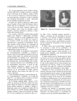 4 TOXICOLOGÍA FUNDAMENTAL
Así, el más prominente de los médicos árabes,
Avicena (980-1037), nacido en Persia y conocido
como el Príncipe de los Médicos, dedica el libro
V de su Canon de Medicina a tratar las drogas y
sus prescripciones; al final de su vida se permitió
una existencia desordenada y murió intoxicado
por un midriático preparado con opio.
El sabio sufí, nacido en Murcia y viajero conti-
nuo de España a Persia, Jabir ibn Hayyan, Gabir o
Geber para los occidentales, en su Libro de los
venenos de los tres reinos, mineral, vegetal y ani-
mal, establece cinco clases de espíritus: azufre,
arsénico, mercurio, amoniaco y alcanfor, y refle-
xiona sobre la dosis tóxica.
Por su parte, el filósofo y médico judío español
Moisés ben Maimón o Maimónides (Córdoba,
1135-1204) escribe en árabe ampliamente sobre
medicina y farmacia; en su libro Los venenos y
sus antídotos (1198), da consejos para evitar las
intoxicaciones y prescribe su tratamiento. Pocos
años después (1240) Federico II, emperador de
Alemania y rey de Sicilia, promulgó un edicto por
el que separaba la Medicina y la Farmacia, y se
reglamentaba el ejercicio de ésta.
En la Edad Media se prodigaron extensamente
los envenenamientos criminales y comenzó a
hacerse sentir la necesidad de establecer una toxi-
cología médico-legal. Las pruebas para descubrir
envenenamientos se basaban en la observación
de alguna coloración desusada del cadáver, anor-
mal putrefacción, incombustibilidad del corazón,
etc., síntomas muchas veces confundibles con los
de enfermedades infecciosas. A pesar de ello,
eran populares ingeniosos venenos, y la obra
sobre venenos de Pietro de Albano, profesor de
Ciencias en la Universidad de Padua, alcanzó
amplia difusión, para tratarse del siglo XV, con
catorce ediciones.
Existe abundante literatura sobre la difusión de
los envenenamientos criminales en la Italia del
siglo XV, y en algunas obras se destaca a la fami-
lia Borgia entre los mejores especialistas.
De la familia española Borja, Alfonso (1378-
1458) era profesor de Derecho cuando fue nom-
brado obispo de Valencia y más tarde cardenal en
Roma (donde italianizó su apellido a Borgia) y
finalmente, papa con el nombre de Calixto III. Se
llevó a Roma a su sobrino Rodrigo, diplomático y
también cardenal y papa con el nombre de Alejan-
dro VI; muy mujeriego tuvo numerosos hijos, en-
Figura 1.2. Hermanos Rodrigo yLucrecia Borgia.
tre ellos, César, cardenal (aunque renunció) y
militar y cortesano de éxito (apodado Valentino),
y Lucrecia, con historia o leyenda de amoríos,
incluso incestuosos con su padre y hermanos,
intrigas y uso de venenos, generalmente constitui-
dos por compuestos arsenicales y restos de anima-
les (ptomaínas).
Se llegó a decir que el papa Borgia, Alejandro
VI, envenenó a varios de sus cardenales y él
mismo fue víctima de envenenamiento, aunque en
recientes trabajos aparece como inocente, y su
propia muerte atribuida a una enfermedad febril,
probablemente paludismo.
Es lógico pensar que los Borgia quizá no hicie-
ron mayor uso de los venenos que algunos gober-
nadores de la escuela de Maquiavelo, ya que du-
rante esta época el veneno fue un arma común en
la vida social y política de las cortes europeas, par-
ticularmente de Francia e Italia; en los primeros
dos tercios del siglo XV, murieron envenenados
nueve sucesores de Carlomagno y cinco papas.
Alrededor de 1420, el Consejo de los Diez, de
Venecia, tenía una escala o baremo de precios para
el envenenamiento de las gentes; el valor dependía
del rango de las víctimas y de la dificultad de apro-
ximación al sujeto. En las actas de sus reuniones
se reflejan las deliberaciones y las remuneraciones
correspondientes a la eliminación de ciertas perso-
nas; el éxito de la operación se marcaba en el mar-
gen del archivo con la palabra factum, y los vene-
nos más comúnmente empleados eran arsenicales,
sublimado corrosivo y acónito.
Durante este periodo, la semiología toxicoló-
gica avanzó poco, y la detección de los envene-
namientos era dificil porque se confundían los
síntomas con los de muchas enfermedades. Los
 