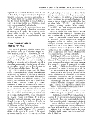 DESARROLLO Y EVOLUCIÓN HISTÓRICA DE LA TOXICOLOGÍA 9
implicada en un atentado frustrado contra la vida
de Luis XIV, al proporcionar lo que después se
llamaron «polvos de sucesión», compuestos, se-
gún Plenck, de arsénico y azúcar de saturno (ace-
tato de plomo). Usó también acónito, belladona y
opio, y se dice que mató a unos 2.000 niños en un
trágico sistema de planificación familiar.
Era tal el temor a los envenenamientos que,
según Cesalpino, además de la antigua costumbre
de hacer probar la comida a los servidores, se uti-
lizaban vajillas de «electro», muy bruñidas, para
detectar, por medio de su empañamiento, la pre-
sencia de algún tóxico.
EDAD CONTEMPORÁNEA
(SIGLOS XIX-XXI)
Una serie de procesos judiciales que se hicie-
ron famosos, como los de madame Lafargue, ma-
dame Lacoste, Couty de La Pommerais, en Fran-
cia; el de Helena Jegado en Holanda, el de Lidia
Fougines en Bélgica, significaron importantes
jalones en el desarrollo de la ciencia toxicológica,
al obligar a los peritos de los tribunales no sólo a
intensificar sus estudios, sino incluso a enfrentar-
se entre ellos, como el proceso Boursier, que, en
1823, enfrentó a Orfila, Gaedy y Barruel.
En 1830, el químico inglés James M. Marsh
(1789-1846) desarrolla un método para evidenciar
la presencia de arsénico en vísceras y alimentos
que contribuyó en parte a disminuir los envenena-
mientos mediante este elemento químico. Este
método, descubierto en 1775 por el químico ale-
mán Carlos Guillermo Scheele (1742-1786),
basado en la liberación del arsénico en forma de
arsina, mediante reducción con hidrógeno nacien-
te, y sublimación del elemento al incidir una
llama de los gases desprendidos sobre una placa
fría, fue utilizado judicialmente por primera vez
en el proceso Lafarge (1842), donde intervinieron
las insignes figuras toxicológicas de la época,
Orfila (por parte de la acusación y de la Justicia) y
Raspail (por parte de la defensa). Detalles de
aquella discusión pueden encontrarse en la obra
de Balthazard Orfila et l'affaire Laffarge.
Pedro Mata, en su Compendio de toxicología
general y particular (Madrid, 1875), aunque lo
dedica «A la memoria del grande Orfila, eterno
recuerdo», repetidas veces critica a éste, en favor
de Anglada, llegando a decir que la obra de Orfila,
más que un estudio de toxicología es un «tratado
de los venenos». Sin embargo, es internacional-
mente reconocido que uno de los fundadores de la
moderna ciencia toxicológica fue Mateo José Bue-
naventura Orfila (1787-1853) (véase Textbook of
toxicology, Kenneth y Gelling, Oxford University
Press, 1959, New York, y numerosas publicacio-
nes posteriores e incluso actuales).
Nacido en Mahón, en la isla de Menorca, recibió
su primera educación en Valencia y Barcelona; des-
pués se trasladó a París, donde se graduó en Medi-
cina en 1811, estudiando también Química. Ocupó
la Cátedra de Química reemplazando a Vauquelín
discípulo a su vez, de Lavoisier, y es interesante
consignar que recibió una carta del primer ministro
de Fernando VII en la que le hacía saber que el rey
le nombraba profesor de Química en Madrid, en
sustitución de M. Louis Prust; pero al condicionar
Orfila su aceptación a un plan de estudios quími-
cos, quedó frustrado su regreso a España.
En 1813 publicó Elementos de Química y Trata-
do de las exhumaciones Jurídicas, y en 1814, su
Tratado de Toxicología en dos volúmenes, obra clá-
sica y fundamental que aún hoy es reconocida como
la primera obra completa de importancia internacio-
nal (Backer, 1993). Desarrolló multitud de pruebas
para identificar los tóxicos, que agrupa en seis cla-
ses. En su obra describe además las propiedades
físicas, químicas, fisiológicas y tóxicas de las sus-
tancias, deteniéndose en los métodos de tratamiento.
Experimentó con animales a los que administra- ba
cantidades conocidas de sustancias, observando la
sintomatología de la intoxicación, y después de
muertos examinaba los órganos y analizaba los
tejidos. Entre sus más importantes contribuciones
destaca el descubrimiento de que los tóxicos se
acumulan en diferentes tejidos.
Fue profesor de Medicina Legal de la Universi-
dad de París, y,en 1821, publicó su libro de texto
titulado Lecciones de Medicina Legal, que, en
número de 60, recogía sus explicaciones universita-
rias. En 1831 llegó a ser decano de la Facultad de
París y presidente de la Academia de Medicina, lo
cual no deja de ser un testimonio de la valía de
nuestro compatriota, que, por muy «afrancesado»
que fuera, no dejaba de ser un extranjero en Francia.
Viajó en 1816 y en 1846 a Mahón y Barcelona,
Madrid y Sevilla, donde le recibieron sus Acade-
mias de Medicina.
 