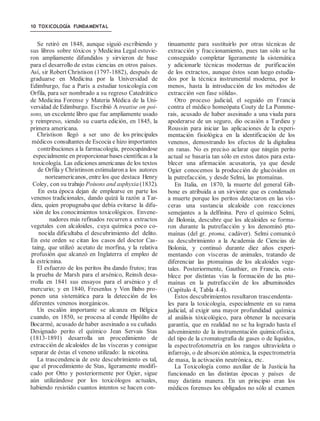 10 TOXICOLOGÍA FUNDAMENTAL
Se retiró en 1848, aunque siguió escribiendo y
sus libros sobre tóxicos y Medicina Legal estuvie-
ron ampliamente difundidos y sirvieron de base
para el desarrollo de estas ciencias en otros países.
Así, sir Robert Christison (1797-1882), después de
graduarse en Medicina por la Universidad de
Edimburgo, fue a París a estudiar toxicología con
Orfila, para ser nombrado a su regreso Catedrático
de Medicina Forense y Materia Médica de la Uni-
versidad de Edimburgo. Escribió A treatise on poi-
sons, un excelente libro que fue ampliamente usado
y reimpreso, siendo su cuarta edición, en 1845, la
primera americana.
Christison llegó a ser uno de los principales
médicos consultantes de Escocia e hizo importantes
contribuciones a la farmacología, preocupándose
especialmente en proporcionar bases científicas a la
toxicología. Las ediciones americanas de los textos
de Orfila y Christinson estimularon a los autores
norteamericanos, entre los que destaca Henry
Coley, con su trabajo Poisons and asphyxia(1832).
En esta época dejan de emplearse en parte los
venenos tradicionales, dando quizá la razón a Tar-
dieu, quien propugnaba que debía evitarse la difu-
sión de los conocimientos toxicológicos. Envene-
nadores más refinados recurren a extractos
vegetales con alcaloides, cuya química poco co-
nocida dificultaba el descubrimiento del delito.
En este orden se citan los casos del doctor Cas-
taing, que utilizó acetato de morfina, y la relativa
profusión que alcanzó en Inglaterra el empleo de
la estricnina.
El esfuerzo de los peritos iba dando frutos; tras
la prueba de Marsh para el arsénico, Reinsh desa-
rrolla en 1841 sus ensayos para el arsénico y el
mercurio; y en 1840, Fresenlus y Von Babo pro-
ponen una sistemática para la detección de los
diferentes venenos inorgánicos.
Un escalón importante se alcanza en Bélgica
cuando, en 1850, se procesa al conde Hipólito de
Bocarmé, acusado de haber asesinado a su cuñado.
Designado perito el químico Jean Servais Stas
(1813-1891) desarrolla un procedimiento de
extracción de alcaloides de las vísceras y consigue
separar de éstas el veneno utilizado: la nicotina.
La trascendencia de este descubrimiento es tal,
que el procedimiento de Stas, ligeramente modifi-
cado por Otto y posteriormente por Ogier, sigue
aún utilizándose por los toxicólogos actuales,
habiendo resistido cuantos intentos se hacen con-
tinuamente para sustituirlo por otras técnicas de
extracción y fraccionamiento, pues tan sólo se ha
conseguido completar ligeramente la sistemática
y adicionarle técnicas modernas de purificación
de los extractos, aunque éstos sean luego estudia-
dos por la técnica instrumental moderna, por lo
menos, hasta la introducción de los métodos de
extracción «en fase sólida».
Otro proceso judicial, el seguido en Francia
contra el médico homeópata Couty de La Pomme-
rais, acusado de haber asesinado a una viuda para
apoderarse de un seguro, dio ocasión a Tardieu y
Roussin para iniciar las aplicaciones de la experi-
mentación fisiológica en la identificación de los
venenos, demostrando los efectos de la digitalina
en ranas. No es preciso aclarar que ningún perito
actual se basaría tan sólo en estos datos para esta-
blecer una afirmación acusatoria, ya que desde
Ogier conocemos la producción de glucósidos en
la putrefacción, y desde Selmi, las ptomaínas.
En Italia, en 1870, la muerte del general Gib-
bone es atribuida a un sirviente que es condenado
a muerte porque los peritos detectaron en las vís-
ceras una sustancia alcaloide con reacciones
semejantes a la delfinina. Pero el químico Selmi,
de Bolonia, descubre que los alcaloides se forma-
ron durante la putrefacción y los denominó pto-
maínas (del gr. ptoma, cadáver). Selmi comunicó
su descubrimiento a la Academia de Ciencias de
Bolonia, y continuó durante diez años experi-
mentando con vísceras de animales, tratando de
diferenciar las ptomaínas de los alcaloides vege-
tales. Posteriormente, Gauthier, en Francia, esta-
blece por distintas vías la formación de las pto-
maínas en la putrefacción de los albuminoides
(Capítulo 4, Tabla 4.4).
Estos descubrimientos resultaron trascendenta-
les para la toxicología, especialmente en su rama
judicial, al exigir una mayor profundidad química
al análisis tóxicológico, para obtener la necesaria
garantía, que en realidad no se ha logrado hasta el
advenimiento de la instrumentación quimicofísica,
del tipo de la cromatografía de gases o de líquidos,
la espectrofotometría en los rangos ultravioleta o
infarrojo, o de absorción atómica, la espectrometría
de masa, la activación neutrónica, etc.
La Toxicología como auxiliar de la Justicia ha
funcionado en las distintas épocas y países de
muy distinta manera. En un principio eran los
médicos forenses los obligados no sólo al examen
 