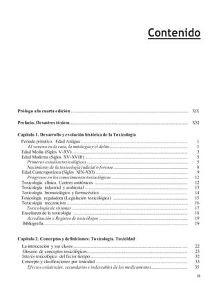 Contenido
Prólogo a la cuarta edición ........................................................................................................ XIX
Prefacio. Desastres tóxicos......................................................................................................... XXI
Capítulo 1. Desarrollo y evolución histórica de la Toxicología
Periodo primitivo. Edad Antigua ............................................................................................. 1
El veneno en la caza, la mitología y el delito..................................................................... 1
Edad Media (Siglos V-XV) ..................................................................................................... 3
Edad Moderna (Siglos XV-XVIII) .......................................................................................... 5
Primeros estudiostoxicológicos ......................................................................................... 5
Nacimiento de la toxicología judicial o forense ................................................................. 8
Edad Contemporánea (Siglos XIX-XXI) ................................................................................ 9
Progresosen los conocimientos toxicológicos ................................................................... 12
Toxicología clínica. Centros antitóxicos ................................................................................. 12
Toxicología industrial y ambiental .......................................................................................... 13
Toxicología bromatológica y farmacéutica ............................................................................. 14
Toxicología reguladora (Legislación toxicológica) ................................................................. 15
Toxicología mecanicista .......................................................................................................... 16
Toxicología de sistemas ...................................................................................................... 17
Enseñanza de la toxicología .................................................................................................... 18
Acreditación y Registro de toxicólogos .............................................................................. 19
Bibliografía.............................................................................................................................. 19
Capítulo 2. Conceptos y definiciones: Toxicología. Toxicidad
La intoxicación y sus clases .................................................................................................... 22
Glosario de conceptos toxicológicos....................................................................................... 23
Interés toxicológico del factor tiempo..................................................................................... 32
Concepto y clasificaciones por toxicidad ................................................................................ 33
Efectos colaterales, secundariose indeseables de los medicamentos................................ 35
IX
 