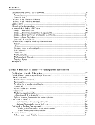 X CONTENIDO
Relaciones dosis-efecto y dosis-respuesta..............................................................................36
Hormetinas.....................................................................................................................39
Concepto de pT...............................................................................................................39
Toxicidad de las sustancias químicas.....................................................................................41
Toxicidad de las sustancias naturales.....................................................................................43
Agentes físicos ....................................................................................................................43
Etiología de las intoxicaciones ..............................................................................................47
Armas químicas, físicas y biológicas .....................................................................................50
Grupo 1. Agentes tóxicos.................................................................................................50
Grupo 2. Agentes neutralizantes o incapacitantes..............................................................50
Grupo 3. Armas indirectas, de disuasión y confusión .........................................................51
Grupo 4. Armas biológicas...............................................................................................52
Convenios de prohibición.................................................................................................52
Referencias toxicológicas en la legislación española...............................................................52
Veneno............................................................................................................................52
Alcohol...........................................................................................................................53
Drogas o gentes de drogadicción......................................................................................53
Medicamentos.................................................................................................................54
Alimentos........................................................................................................................54
Medio ambiente...............................................................................................................54
Medio ambiente laboral...................................................................................................55
Doping o dopaje..............................................................................................................56
Bibliografía .........................................................................................................................57
Capítulo 3. Tránsito de los xenobióticos en el organismo. Toxicocinética
Clasificaciones generales de los tóxicos.................................................................................59
Clasificación de los tóxicos por el lugar de acción..................................................................59
Procesos de tránsito..............................................................................................................60
Mecanismos de absorción................................................................................................60
Distribución....................................................................................................................69
Localización, acumulación o fijación................................................................................72
Eliminación ....................................................................................................................73
Redistribución post mortem..............................................................................................77
Toxicocinética. ....................................................................................................................79
Modelos compartimentales...............................................................................................79
Aplicaciones de la toxicocinética......................................................................................82
Diferencias entre farmacocinética y toxicocinética ............................................................82
Cinética de la absorción........................................................................................................83
Sistema cerrado de dos compartimientos......................................................................85
Sistema abierto de dos compartimientos.......................................................................86
Cinética de la distribución o transporte ..................................................................................86
Cinética general en modelo monocompartimental.........................................................86
Cinética en modelo bicompartimental..........................................................................89
Biodisponibilidad.................................................................................................................94
Volumen aparente de distribución.....................................................................................94
 
