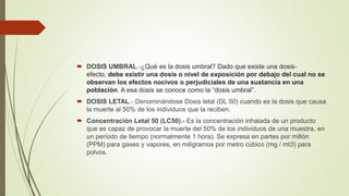  DOSIS UMBRAL.-¿Qué es la dosis umbral? Dado que existe una dosis-
efecto, debe existir una dosis o nivel de exposición por debajo del cual no se
observan los efectos nocivos o perjudiciales de una sustancia en una
población. A esa dosis se conoce como la “dosis umbral”.
 DOSIS LETAL.- Denominándose Dosis letal (DL 50) cuando es la dosis que causa
la muerte al 50% de los individuos que la reciben.
 Concentración Letal 50 (LC50).- Es la concentración inhalada de un producto
que es capaz de provocar la muerte del 50% de los individuos de una muestra, en
un período de tiempo (normalmente 1 hora). Se expresa en partes por millón
(PPM) para gases y vapores, en miligramos por metro cúbico (mg / mt3) para
polvos.
 