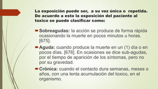 La exposición puede ser, a su vez única o repetida.
De acuerdo a esto la exposición del paciente al
toxico se puede clasificar como:
Sobreagudas: la acción se produce de forma rápida
ocasionando la muerte en pocos minutos u horas.
[675].
Aguda: cuando produce la muerte en un (1) día o en
pocos días. [676]. En ocasiones se dice sub-agudas,
por el tiempo de aparición de los síntomas, pero no
por su gravedad.
Crónica: cuando el contacto dura semanas, meses o
años, con una lenta acumulación del toxico, en el
organismo.
 
