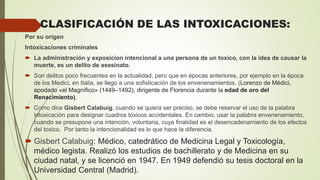 CLASIFICACIÓN DE LAS INTOXICACIONES:
Por su origen
Intoxicaciones criminales
 La administración y exposicion intencional a una persona de un toxico, con la idea de causar la
muerte, es un delito de asesinato.
 Son delitos poco frecuentes en la actualidad, pero que en épocas anteriores, por ejemplo en la época
de los Medici, en Italia, se llego a una sofisticación de los envenenamientos. (Lorenzo de Médici,
apodado «el Magnífico» (1449–1492), dirigente de Florencia durante la edad de oro del
Renacimiento).
 Como dice Gisbert Calabuig, cuando se quiera ser preciso, se debe reservar el uso de la palabra
intoxicación para designar cuadros tóxicos accidentales. En cambio, usar la palabra envenenamiento,
cuando se presupone una intención, voluntaria, cuya finalidad es el desencadenamiento de los efectos
del toxico. Por tanto la intencionalidad es lo que hace la diferencia.
 Gisbert Calabuig: Médico, catedrático de Medicina Legal y Toxicología,
médico legista. Realizó los estudios de bachillerato y de Medicina en su
ciudad natal, y se licenció en 1947. En 1949 defendió su tesis doctoral en la
Universidad Central (Madrid).
 