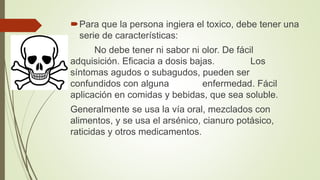 Para que la persona ingiera el toxico, debe tener una
serie de características:
No debe tener ni sabor ni olor. De fácil
adquisición. Eficacia a dosis bajas. Los
síntomas agudos o subagudos, pueden ser
confundidos con alguna enfermedad. Fácil
aplicación en comidas y bebidas, que sea soluble.
Generalmente se usa la vía oral, mezclados con
alimentos, y se usa el arsénico, cianuro potásico,
raticidas y otros medicamentos.
 