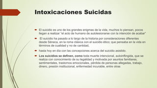 Intoxicaciones Suicidas
 El suicidio es uno de los grandes enigmas de la vida, muchos lo piensan, pocos
llegan a realizar “el acto de humano de autolesionarse con la intención de acabar”
 El suicidio ha pasado a lo largo de la historia por consideraciones diferentes
desde Séneca, en la roma clásica con el suicidio ético; que pensaba en la vida en
términos de cualidad y no de cantidad,
 hasta hoy en día con las concepciones acerca del suicidio asistido.
 Los suicidios se definen, como toda muerte intencional, autoinflingida, que se
realiza con conocimiento de su legalidad y motivada por asuntos familiares,
sentimentales, trastornos emocionales, pérdida de personas allegadas, trabajo,
dinero, presión institucional, enfermedad incurable, entre otras
 
