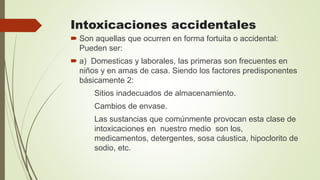 Intoxicaciones accidentales
 Son aquellas que ocurren en forma fortuita o accidental:
Pueden ser:
 a) Domesticas y laborales, las primeras son frecuentes en
niños y en amas de casa. Siendo los factores predisponentes
básicamente 2:
Sitios inadecuados de almacenamiento.
Cambios de envase.
Las sustancias que comúnmente provocan esta clase de
intoxicaciones en nuestro medio son los,
medicamentos, detergentes, sosa cáustica, hipoclorito de
sodio, etc.
 
