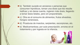 b) También sucede en ancianos o personas que
consumen hipnóticos, toman una dosis que les resulta
ineficaz y sin darse cuenta, ingieren más dosis, llegando
a tomar dosis letales, pero sin proponérselo.
c) Otra es el consumo de alimentos, frutos silvestres,
hongos venenosos,
d) Picaduras de insectos, serpientes, escorpiones, etc.
e) Medicamentosa, por auto prescripción, errores en el
tratamiento y por ingesta en la infancia.
 