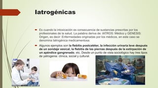 Iatrogénicas
 Es cuando la intoxicación es consecuencia de sustancias prescritas por los
profesionales de la salud. La palabra deriva de: IATROS: Médico y GENESIS:
Origen, es decir: Enfermedades originadas por los médicos, en este caso se
denomina Iatrogénica medicamentosa.
 Algunos ejemplos son la flebitis postcatéter, la infección urinaria leve después
de un sondaje vesical, la flebitis de las piernas después de la extirpación de
un apéndice gangrenado, etc. Desde un punto de vista sociológico hay tres tipos
de yatrogenia: clínica, social y cultural.
 