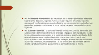  Vía respiratoria o inhalatoria.- La inhalación por la nariz o por la boca de tóxicos
bajo la forma de gases, vapores, humos, polvos o líquidos en gotas pequeñas
(aerosoles), con la respiración, pueden llegar a los pulmones si son partículas muy
pequeñas, o pueden quedarse en la boca, nariz o garganta y ser posteriormente
ingeridas.
 Vía cutánea o dérmica.- El contacto cutáneo con líquidos, polvos, aerosoles, por
salpicaduras o derrames sobre la piel o la ropa empapada con el producto, puede
llevar a intoxicaciones generales si la sustancia tóxica se absorbe por la piel. Esto
ocurre frecuentemente con los plaguicidas que se usan como insecticidas,
muchos de los cuales se absorben a través de la piel. Aunque ésta es una barrera
al paso de sustancias, muchos tóxicos al ser liposolubles se absorben a través
de ella o producen lesiones que aumenta la permeabilidad de la misma.
 