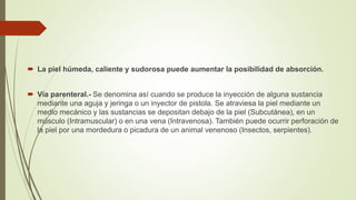  La piel húmeda, caliente y sudorosa puede aumentar la posibilidad de absorción.
 Vía parenteral.- Se denomina así cuando se produce la inyección de alguna sustancia
mediante una aguja y jeringa o un inyector de pistola. Se atraviesa la piel mediante un
medio mecánico y las sustancias se depositan debajo de la piel (Subcutánea), en un
músculo (Intramuscular) o en una vena (Intravenosa). También puede ocurrir perforación de
la piel por una mordedura o picadura de un animal venenoso (Insectos, serpientes).
 