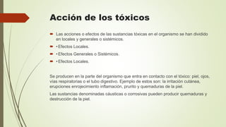 Acción de los tóxicos
 Las acciones o efectos de las sustancias tóxicas en el organismo se han dividido
en locales y generales o sistémicos.
 •Efectos Locales.
 •Efectos Generales o Sistémicos.
 •Efectos Locales.
Se producen en la parte del organismo que entra en contacto con el tóxico: piel, ojos,
vías respiratorias o el tubo digestivo. Ejemplo de estos son: la irritación cutánea,
erupciones enrojecimiento inflamación, prurito y quemaduras de la piel.
Las sustancias denominadas cáusticas o corrosivas pueden producir quemaduras y
destrucción de la piel.
 
