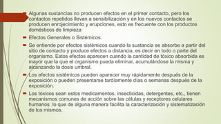  Algunas sustancias no producen efectos en el primer contacto, pero los
contactos repetidos llevan a sensibilización y en los nuevos contactos se
producen enrojecimiento y erupciones, esto es frecuente con los productos
domésticos de limpieza
 Efectos Generales o Sistémicos.
 Se entiende por efectos sistémicos cuando la sustancia se absorbe a partir del
sitio de contacto y produce efectos a distancia, es decir en todo o parte del
organismo. Estos efectos aparecen cuando la cantidad de tóxico absorbida es
mayor que la que el organismo pueda eliminar, acumulándose la misma y
alcanzando la dosis umbral.
 Los efectos sistémicos pueden aparecer muy rápidamente después de la
exposición o pueden presentarse tardíamente días o semanas después de la
exposición.
 Los tóxicos sean estos medicamentos, insecticidas, detergentes, etc., tienen
mecanismos comunes de acción sobre las células y receptores celulares
humanos lo que de alguna manera facilita la caracterización y sistematización
de los mismos.
 