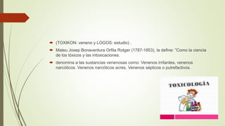  (TOXIKON: veneno y LOGOS: estudio) .
 Mateu Josep Bonaventura Orfila Rotger (1787-1853), la define: ”Como la ciencia
de los tóxicos y las intoxicaciones.
 denomina a las sustancias venenosas como: Venenos irritantes, venenos
narcóticos. Venenos narcóticos acres, Venenos sépticos o putrefactivos.
 