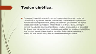 Toxico cinética.
 En general, los estudios de toxicidad en órganos diana tienen en común las
características siguientes: examen histopatológico detallado del órgano diana,
incluido el examen post mortem, pesaje de los tejidos y examen de los tejidos
fijados; estudios bioquímicos de rutas críticas en el órgano diana, como por
ejemplo importantes sistemas enzimáticos; estudios funcionales de la capacidad
del órgano y de los componentes celulares para realizar las funciones metabólicas
y de otro tipo que se espera de ellos, y análisis de los biomarcadores de la
exposición y de efectos tempranos en las células del órgano diana.
 