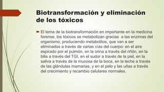 Biotransformación y eliminación
de los tóxicos
 El tema de la biotransformación en importante en la medicina
forense, los tóxicos se metabolizan gracias a las enzimas del
organismo, produciendo metabolitos, que van a ser
eliminados a través de varias vías del cuerpo: en el aire
espirado por el pulmón, en la orina a través del riñón, en la
bilis a través del TGI, en el sudor a través de la piel, en la
saliva a través de la mucosa de la boca, en la leche a través
de las glándulas mamarias, y en el pelo y las uñas a través
del crecimiento y recambio celulares normales.
 