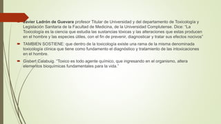  Javier Ladrón de Guevara profesor Titular de Universidad y del departamento de Toxicología y
Legislación Sanitaria de la Facultad de Medicina, de la Universidad Complutense. Dice: “La
Toxicología es la ciencia que estudia las sustancias tóxicas y las alteraciones que estas producen
en el hombre y las especies útiles, con el fin de prevenir, diagnosticar y tratar sus efectos nocivos”
 TAMBIEN SOSTIENE: que dentro de la toxicología existe una rama de la misma denominada
toxicología clínica que tiene como fundamento el diagnóstico y tratamiento de las intoxicaciones
en el hombre.
 Gisbert Calabuig. “Toxico es todo agente químico, que ingresando en el organismo, altera
elementos bioquímicas fundamentales para la vida.”
 