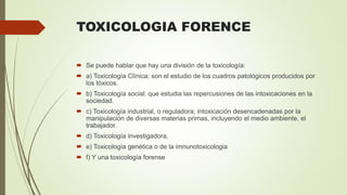 TOXICOLOGIA FORENCE
 Se puede hablar que hay una división de la toxicología:
 a) Toxicología Clínica: son el estudio de los cuadros patológicos producidos por
los tóxicos.
 b) Toxicología social: que estudia las repercusiones de las intoxicaciones en la
sociedad.
 c) Toxicología industrial, o reguladora; intoxicación desencadenadas por la
manipulación de diversas materias primas, incluyendo el medio ambiente, el
trabajador.
 d) Toxicología investigadora,
 e) Toxicología genética o de la imnunotoxicologia
 f) Y una toxicología forense
 