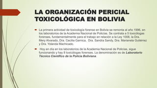 LA ORGANIZACIÓN PERICIAL
TOXICOLÓGICA EN BOLIVIA
 La primera actividad de toxicología forense en Bolivia se remonta al año 1996, en
los laboratorios de la Academia Nacional de Policías. Se contrata a 5 toxicólogas
forenses, fundamentalmente para el trabajo en relación a la Ley 1008, la Dra.
Mery Alvarado, Dra. Cecilia Garnica, Dra. Sandra Sandy, Dra. Marianela Gutiérrez
y Dra. Yolanda Machicado.
 Hoy en día en los laboratorios de la Academia Nacional de Policías, sigue
funcionando y hay 8 toxicólogas forenses. La denominación es de Laboratorio
Técnico Científico de la Policía Boliviana.
 