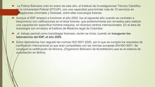  La Policía Boliviana creó en enero de este año, el Instituto de Investigaciones Técnico Científico
de la Universidad Policial (IITCUP), con una capacidad para brindar más de 15 servicios en
indagaciones criminales y forenses, entre ellas toxicología forense.
 Aunque el IDIF empezó a funcionar el año 2002, fue al siguiente año cuando se contratan a
bioquímicos con calificaciones en el área forense, que posteriormente son enviados para realizar
una capacitación especifica hombre-máquina, en diversos centros internacionales. En el área de
toxicología son enviados al Instituto de Medicina legal de Colombia.
 el trabajo pericial como toxicólogas forenses, recién se inicia, cuando se inauguran los
laboratorios del IDIF, el año 2005.
 Estos laboratorios han seguido las normas ISO 9001:2000, por lo que se cumplía los requisitos de
certificación internacional ya que eran compatibles con las normas europeas EN-ISO 9001. Se
consiguió la certificación de Ibnorca, (Organismo Boliviano de Acreditación) que es el sistema de
acreditación en Bolivia.
 