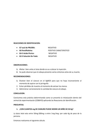 REACCIONES DE IDENTIFICACION:
 G7 azul de PRUSRA: NEGATIVO
 G6 fenolftaleína: POSITIVO CARACTERISTICO
 G4-5 Acido Pícrico: NEGATIVO
 G2-3 Solución De Yodo: NEGATIVO
OBSERVACIONES:
1. Afeitar bien antes el área donde se va a colocar la inyección.
2. Se pudo observar que el cobayo presento varios síntomas antes de su muerte.
RECOMENDACIONES:
1. Disolver bien el cianuro en el AgNO3 para que no haya inconveniente al
momento de aspirar con la jeringuilla
2. Evitar pérdidas de muestra al momento de extraer las viseras
3. Administrar correctamente la cantidad de cianuro al cobayo.
CONCLUCION:
Concluimos esta práctica determinando como se presento la intoxicación dentro del
animal de experimentación (COBAYO) aplicando las Reacciones de Identificación.
PREGUNTAS:
1. ¿CON CUANTOS mg DE CIANURO PUEDE MORIR UN NIÑO DE 50 Kg?
La dosis letal esta entre 50mg-200mg o entre 1mg-3mg- por cada Kg de peso de la
persona.
Entonces realizamos el siguiente cálculo.
 