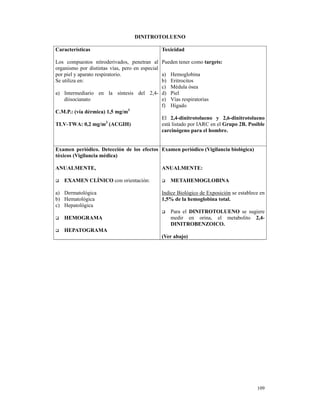 DINITROTOLUENO

Características                               Toxicidad

Los compuestos nitroderivados, penetran al Pueden tener como targets:
organismo por distintas vías, pero en especial
por piel y aparato respiratorio.               a) Hemoglobina
Se utiliza en:                                 b) Eritrocitos
                                               c) Médula ósea
a) Intermediario en la síntesis del 2,4- d) Piel
    diisocianato                               e) Vías respiratorias
                                               f) Hígado
C.M.P.: (vía dérmica) 1,5 mg/m3
                                               El 2,4-dinitrotolueno y 2,6-dinitrotolueno
TLV-TWA: 0,2 mg/m3 (ACGIH)                     está listado por IARC en el Grupo 2B. Posible
                                               carcinógeno para el hombre.


Examen periódico. Detección de los efectos Examen periódico (Vigilancia biológica)
tóxicos (Vigilancia médica)

ANUALMENTE,                                   ANUALMENTE:

   EXAMEN CLÍNICO con orientación:                METAHEMOGLOBINA

a) Dermatológica                              Indice Biológico de Exposición se establece en
b) Hematológica                               1,5% de la hemoglobina total.
c) Hepatológica
                                                  Para el DINITROTOLUENO se sugiere
   HEMOGRAMA                                      medir en orina, el metabolito 2,4-
                                                  DINITROBENZOICO.
   HEPATOGRAMA
                                              (Ver abajo)




                                                                                        109
 