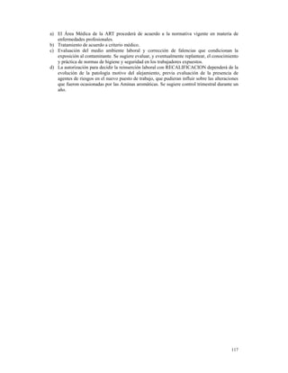 a) El Área Médica de la ART procederá de acuerdo a la normativa vigente en materia de
   enfermedades profesionales.
b) Tratamiento de acuerdo a criterio médico.
c) Evaluación del medio ambiente laboral y corrección de falencias que condicionan la
   exposición al contaminante. Se sugiere evaluar, y eventualmente replantear, el conocimiento
   y práctica de normas de higiene y seguridad en los trabajadores expuestos.
d) La autorización para decidir la reinserción laboral con RECALIFICACION dependerá de la
   evolución de la patología motivo del alejamiento, previa evaluación de la presencia de
   agentes de riesgos en el nuevo puesto de trabajo, que pudieran influir sobre las alteraciones
   que fueron ocasionadas por las Aminas aromáticas. Se sugiere control trimestral durante un
   año.




                                                                                            117
 