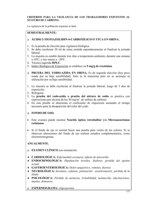 CRITERIOS PARA LA VIGILANCIA DE LOS TRABAJADORES EXPUESTOS AL
SULFURO DE CARBONO.

La vigilancia de la población expuesta se hará:

SEMESTRALMENTE:

    ÁCIDO 2-TIOTIAZOLIDIN-4-CARBOXÍLICO O TTCA EN ORINA.

1. Es la prueba de elección para vigilancia biológica
2. Se debe recolectar 20 ml de orina emitida espontáneamente al finalizar la jornada
   laboral.
3. La muestra es estable durante tres días a temperatura ambiente; durante una semana
   a 10ºC; y tres meses a –20ºC.
4. Técnica sugerida HPLC.
5. Indice Biológico de Exposición se establece en 5 mg/g de creatinina.

    PRUEBA DEL YODO-AZIDA EN ORINA. Es de segunda elección (hoy poco
    usada por su baja sensibilidad). Solo se la menciona pero no se aconseja su
    utilización por su baja sensibilidad.

1. La muestra se debe recolectar al finalizar la jornada laboral, luego de 3 días de
   exposición.
2. Refrigerar.
3. La prueba del yodo-azida o prueba del nitruro de sodio es positiva con
   exposiciones por encima de los 50 mg/m3. de sulfuro de carbono.
4. En esta pruebe se determina el coeficiente de exposición anotando el tiempo
   necesario para la desaparición del color del yodo.

    FONDO DE OJO.

•   Este examen puede mostrar Neuritis óptica retrobulbar y/o Microaneurismas
    retinianos

•   Si el fondo de ojo es normal hacer una prueba para visión de los colores. Si se
    observan alteraciones del fondo de ojo realizar estudios complementarios, como
    electroretinograma.

ANUALMENTE.

    EXAMEN CLÍNICO con orientación:

♦ CARDIOLÓGICA: Enfermedad coronaria, infarto de miocardio
♦ ENDOCRINOLÓGICA: Hipofunción tiroidea, diabetes, pérdida del apetito
  sexual
♦ GASTROENTEROLÓGICA: Dolor epigástrico, vómitos, diarrea
♦ NEUROLÓGICA: Insomnio, cefaleas, polineuritis sensitivomotriz, pérdida de la
  libido
♦ PSICOLÓGICA: Pérdida de memoria, irritabilidad, melancolía, alucinaciones,
  manías, demencia

    ESPERMOGRAMA: oligospermia
                                                                                 121
 