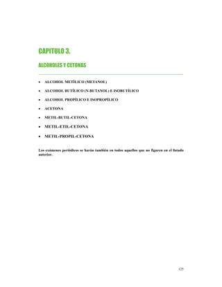 CAPITULO 3.
ALCOHOLES Y CETONAS
________________________________________________
•   ALCOHOL METÍLICO (METANOL)

•   ALCOHOL BUTÍLICO (N-BUTANOL) E ISOBUTÍLICO

•   ALCOHOL PROPÍLICO E ISOPROPÍLICO

•   ACETONA

•   METIL-BUTIL-CETONA

•   METIL-ETIL-CETONA

•   METIL-PROPIL-CETONA


Los exámenes periódicos se harán también en todos aquellos que no figuren en el listado
anterior.




                                                                                   125
 