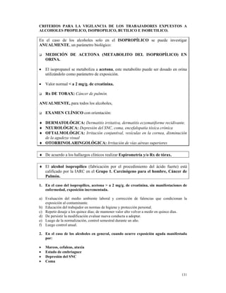 CRITERIOS PARA LA VIGILANCIA DE LOS TRABAJADORES EXPUESTOS A
ALCOHOLES PROPILICO, ISOPROPILICO, BUTILICO E ISOBUTILICO.

En el caso de los alcoholes solo en el ISOPROPÍLICO se puede investigar
ANUALMENTE, un parámetro biológico:

    MEDICIÓN DE ACETONA (METABOLITO DEL ISOPROPÍLICO) EN
    ORINA.

•   El isopropanol se metaboliza a acetona, este metabolito puede ser dosado en orina
    utilizándolo como parámetro de exposición.

•   Valor normal < a 2 mg/g. de creatinina.

    Rx DE TORAX: Cáncer de pulmón.

ANUALMENTE, para todos los alcoholes,

    EXAMEN CLÍNICO con orientación:

♦ DERMATOLÓGICA: Dermatitis irritativa, dermatitis eczematiforme recidivante.
♦ NEUROLÓGICA: Depresión del SNC, coma, encefalopatía tóxica crónica
♦ OFTALMOLÓGICA: Irritación conjuntival, vesículas en la cornea, disminución
  de la agudeza visual
♦ OTORRINOLARINGOLÓGICA: Irritación de vías aéreas superiores

♦ De acuerdo a los hallazgos clínicos realizar Espirometría y/o Rx de tórax.

♦ El alcohol isopropílico (fabricación por el procedimiento del ácido fuerte) está
  calificado por la IARC en el Grupo 1. Carcinógeno para el hombre, Cáncer de
  Pulmón.

1. En el caso del isopropílico, acetona > a 2 mg/g. de creatinina, sin manifestaciones de
   enfermedad, exposición incrementada.

a) Evaluación del medio ambiente laboral y corrección de falencias que condicionan la
   exposición al contaminante.
b) Educación del trabajador en normas de higiene y protección personal.
c) Repetir dosaje a los quince días; de mantener valor alto volver a medir en quince días.
d) De persistir la modificación evaluar nueva conducta a adoptar.
e) Luego de la normalización, control semestral durante un año.
f) Luego control anual.

2. En el caso de los alcoholes en general, cuando ocurre exposición aguda manifestada
   por:

•   Mareos, cefaleas, ataxia
•   Estado de embriaguez
•   Depresión del SNC
•   Coma


                                                                                      131
 