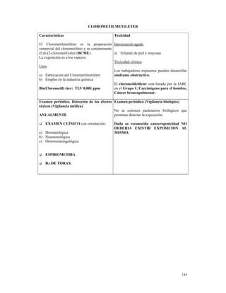 CLOROMETILMETILETER

Características                                Toxicidad

El Clorometilmetiléter es la preparación Intoxicación aguda
comercial del clorometiléter y su contaminante
él di-(2-clorometil)-éter (BCME).              a) Irritante de piel y mucosas
La exposición es a los vapores.
                                               Toxicidad crónica
Usos
                                               Los trabajadores expuestos pueden desarrollar
a) Fabricación del Clorometilmetiléter         síndrome obstructivo.
b) Empleo en la industria química
                                               El clorometiletileter esta listado por la IARC
Bis(Clorometil) éter: TLV 0,001 ppm            en el Grupo 1. Carcinógeno para el hombre,
                                               Cáncer broncopulmonar.

Examen periódico. Detección de los efectos Examen periódico (Vigilancia biológica)
tóxicos (Vigilancia médica)
                                           No se conocen parámetros biológicos que
ANUALMENTE                                 permitan detectar la exposición.

   EXAMEN CLÍNICO con orientación:             Dada su reconocida cancerogenicidad NO
                                               DEBERIA EXISTIR EXPOSICION AL
a) Dermatológica                               MISMO.
b) Neumonológica
c) Otorrinolaringológica


   ESPIROMETRIA

   Rx DE TORAX.




                                                                                         144
 