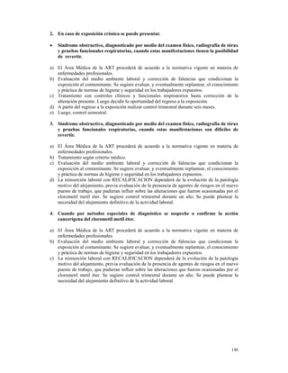 2. En caso de exposición crónica se puede presentar.

•   Síndrome obstructivo, diagnosticado por medio del examen físico, radiografía de tórax
    y pruebas funcionales respiratorias, cuando estas manifestaciones tienen la posibilidad
    de revertir.

a) El Área Médica de la ART procederá de acuerdo a la normativa vigente en materia de
   enfermedades profesionales.
b) Evaluación del medio ambiente laboral y corrección de falencias que condicionan la
   exposición al contaminante. Se sugiere evaluar, y eventualmente replantear, el conocimiento
   y práctica de normas de higiene y seguridad en los trabajadores expuestos.
c) Tratamiento con controles clínicos y funcionales respiratorios hasta corrección de la
   alteración presente. Luego decidir la oportunidad del regreso a la exposición.
d) A partir del regreso a la exposición realizar control trimestral durante seis meses.
e) Luego, control semestral.

3. Síndrome obstructivo, diagnosticado por medio del examen físico, radiografía de tórax
   y pruebas funcionales respiratorias, cuando estas manifestaciones son difíciles de
   revertir.

a) El Área Médica de la ART procederá de acuerdo a la normativa vigente en materia de
   enfermedades profesionales.
b) Tratamiento según criterio médico.
c) Evaluación del medio ambiente laboral y corrección de falencias que condicionan la
   exposición al contaminante. Se sugiere evaluar, y eventualmente replantear, el conocimiento
   y práctica de normas de higiene y seguridad en los trabajadores expuestos.
d) La reinserción laboral con RECALIFICACION dependerá de la evolución de la patología
   motivo del alejamiento, previa evaluación de la presencia de agentes de riesgos en el nuevo
   puesto de trabajo, que pudieran influir sobre las alteraciones que fueron ocasionadas por el
   clorometil metil éter. Se sugiere control trimestral durante un año. Se puede plantear la
   necesidad del alejamiento definitivo de la actividad laboral.

4. Cuando por métodos especiales de diagnóstico se sospeche o confirme la acción
   cancerígena del clorometil metil éter.

a) El Área Médica de la ART procederá de acuerdo a la normativa vigente en materia de
   enfermedades profesionales.
b) Evaluación del medio ambiente laboral y corrección de falencias que condicionan la
   exposición al contaminante. Se sugiere evaluar, y eventualmente replantear, el conocimiento
   y práctica de normas de higiene y seguridad en los trabajadores expuestos.
c) La reinserción laboral con RECALIFICACION dependerá de la evolución de la patología
   motivo del alejamiento, previa evaluación de la presencia de agentes de riesgos en el nuevo
   puesto de trabajo, que pudieran influir sobre las alteraciones que fueron ocasionadas por el
   clorometil metil éter. Se sugiere control trimestral durante un año. Se puede plantear la
   necesidad del alejamiento definitivo de la actividad laboral.




                                                                                           146
 