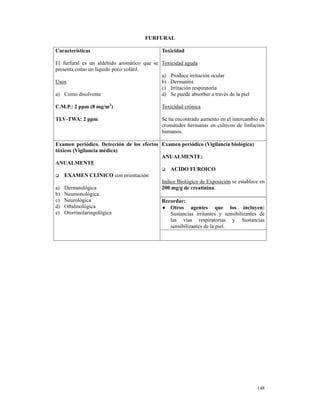 FURFURAL

Características                               Toxicidad

El furfural es un aldehído aromático que se Toxicidad aguda
presenta como un líquido poco volátil.
                                            a) Produce irritación ocular
Usos                                        b) Dermatitis
                                            c) Irritación respiratoria
a) Como disolvente                          d) Se puede absorber a través de la piel

C.M.P.: 2 ppm (8 mg/m3)                       Toxicidad crónica

TLV-TWA: 2 ppm                                Se ha encontrado aumento en el intercambio de
                                              cromátides hermanas en cultivos de linfocitos
                                              humanos.

Examen periódico. Detección de los efectos Examen periódico (Vigilancia biológica)
tóxicos (Vigilancia médica)
                                           ANUALMENTE:
ANUALMENTE
                                               ACIDO FUROICO
    EXAMEN CLÍNICO con orientación:
                                           Indice Biológico de Exposición se establece en
a) Dermatológica                           200 mg/g de creatinina.
b) Neumonológica
c) Neurológica                             Recordar:
d) Oftalmológica                           ♦ Otros agentes que los incluyen:
e) Otorrinolaringológica                       Sustancias irritantes y sensibilizantes de
                                               las vías respiratorias y Sustancias
                                               sensibilizantes de la piel.




                                                                                       148
 