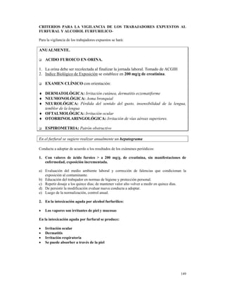 CRITERIOS PARA LA VIGILANCIA DE LOS TRABAJADORES EXPUESTOS AL
FURFURAL Y ALCOHOL FURFURILICO-

Para la vigilancia de los trabajadores expuestos se hará:

ANUALMENTE.

    ACIDO FUROICO EN ORINA.

1. La orina debe ser recolectada al finalizar la jornada laboral. Tomado de ACGIH
2. Indice Biológico de Exposición se establece en 200 mg/g de creatinina.

    EXAMEN CLÍNICO con orientación:

♦ DERMATOLÓGICA: Irritación cutánea, dermatitis eczematiforme
♦ NEUMONOLÓGICA: Asma bronquial
♦ NEUROLÓGICA: Pérdida del sentido del gusto, insensibilidad de la lengua,
  temblor de la lengua
♦ OFTALMOLÓGICA: Irritación ocular
♦ OTORRINOLARINGOLÓGICA: Irritación de vías aéreas superiores.

    ESPIROMETRIA: Patrón obstructivo

En el furfural se sugiere realizar anualmente un hepatograma

Conducta a adoptar de acuerdo a los resultados de los exámenes periódicos:

1. Con valores de ácido furoico > a 200 mg/g. de creatinina, sin manifestaciones de
   enfermedad, exposición incrementada.

a) Evaluación del medio ambiente laboral y corrección de falencias que condicionan la
   exposición al contaminante.
b) Educación del trabajador en normas de higiene y protección personal.
c) Repetir dosaje a los quince días; de mantener valor alto volver a medir en quince días.
d) De persistir la modificación evaluar nueva conducta a adoptar.
e) Luego de la normalización, control anual.

2. En la intoxicación aguda por alcohol furfurílico:

•   Los vapores son irritantes de piel y mucosas

En la intoxicación aguda por furfural se produce:

•   Irritación ocular
•   Dermatitis
•   Irritación respiratoria
•   Se puede absorber a través de la piel




                                                                                      149
 