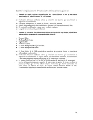La actitud a adoptar, de acuerdo al resultado de los exámenes periódicos, puede ser:

1. Cuando se puede realizar determinación de 1-hidroxipireno y este se encuentre
   aumentado, sin manifestaciones de enfermedad.

a) Evaluación del medio ambiente laboral y corrección de falencias que condicionan la
   exposición al contaminante.
b) Educación del trabajador en normas de higiene y protección personal.
c) Repetir dosaje a los quince días; de mantener valor alto volver a medir en quince días.
d) De persistir la modificación evaluar nueva conducta a adoptar.
e) Luego de la normalización, control anual.

2. Cuando se presenten alteraciones sospechosas de la presencia o probable presencia de
   una neoplasia, en alguno de los siguientes parámetros:

•   Examen físico.
•   Radiografía de tórax.
•   Espirometría.
•   Análisis de orina.
•   Examen citológico de la expectoración.
•   Examen citológico de la orina.

a) El Área Médica de la ART procederá de acuerdo a la normativa vigente en materia de
   enfermedades profesionales.
b) Evaluación del medio ambiente laboral y corrección de falencias que condicionan la
   exposición al contaminante. Se sugiere evaluar, y eventualmente replantear, el conocimiento
   y práctica de normas de higiene y seguridad en los trabajadores expuestos.
c) La reinserción laboral con RECALIFICACION dependerá de la evolución de la patología
   motivo del alejamiento, previa evaluación de la presencia de agentes de riesgos en el nuevo
   puesto de trabajo, que pudieran influir sobre las alteraciones que fueron ocasionadas por
   gases crudos de fábricas de coque. Se sugiere control trimestral durante un año.
   Eventualmente se puede decidir alejamiento definitivo de la actividad laboral.




                                                                                          166
 