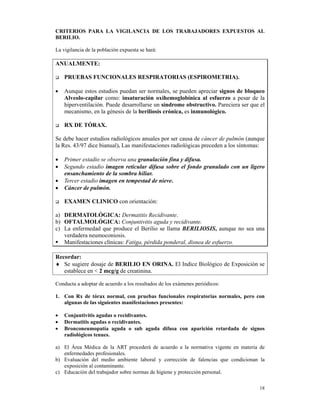 CRITERIOS PARA LA VIGILANCIA DE LOS TRABAJADORES EXPUESTOS AL
BERILIO.

La vigilancia de la población expuesta se hará:

ANUALMENTE:

    PRUEBAS FUNCIONALES RESPIRATORIAS (ESPIROMETRIA).

•   Aunque estos estudios puedan ser normales, se pueden apreciar signos de bloqueo
    Alveolo-capilar como: insaturación oxihemoglobínica al esfuerzo a pesar de la
    hiperventilación. Puede desarrollarse un síndrome obstructivo. Pareciera ser que el
    mecanismo, en la génesis de la beriliosis crónica, es inmunológico.

    RX DE TÓRAX.

Se debe hacer estudios radiológicos anuales por ser causa de cáncer de pulmón (aunque
la Res. 43/97 dice bianual). Las manifestaciones radiológicas preceden a los síntomas:

•   Primer estadio se observa una granulación fina y difusa.
•   Segundo estadio imagen reticular difusa sobre el fondo granulado con un ligero
    ensanchamiento de la sombra hiliar.
•   Tercer estadio imagen en tempestad de nieve.
•   Cáncer de pulmón.

    EXAMEN CLINICO con orientación:

a) DERMATOLÓGICA: Dermatitis Recidivante.
b) OFTALMOLÓGICA: Conjuntivitis aguda y recidivante.
c) La enfermedad que produce el Berilio se llama BERILIOSIS, aunque no sea una
   verdadera neumoconiosis.
   Manifestaciones clínicas: Fatiga, pérdida ponderal, disnea de esfuerzo.

Recordar:
♦ Se sugiere dosaje de BERILIO EN ORINA. El Indice Biológico de Exposición se
   establece en < 2 mcg/g de creatinina.

Conducta a adoptar de acuerdo a los resultados de los exámenes periódicos:

1. Con Rx de tórax normal, con pruebas funcionales respiratorias normales, pero con
   algunas de las siguientes manifestaciones presentes:

•   Conjuntivitis agudas o recidivantes.
•   Dermatitis agudas o recidivantes.
•   Bronconeumopatía aguda o sub aguda difusa con aparición retardada de signos
    radiológicos tenues.

a) El Área Médica de la ART procederá de acuerdo a la normativa vigente en materia de
   enfermedades profesionales.
b) Evaluación del medio ambiente laboral y corrección de falencias que condicionan la
   exposición al contaminante.
c) Educación del trabajador sobre normas de higiene y protección personal.

                                                                                    18
 