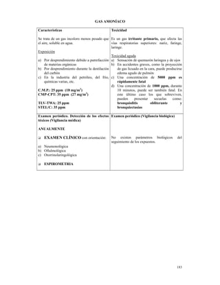 GAS AMONÍACO

Características                                Toxicidad

Se trata de un gas incoloro menos pesado que Es un gas irritante primario, que afecta las
el aire, soluble en agua.                     vías respiratorias superiores: nariz, faringe,
                                              laringe.
Exposición
                                              Toxicidad aguda
a) Por desprendimiento debido a putrefacción a) Sensación de quemazón laringea y de ojos
     de materias orgánicas                    b) En accidentes graves, como la proyección
b) Por desprendimiento durante la destilación      de gas licuado en la cara, puede producirse
     del carbón                                    edema agudo de pulmón
c) En la industria del petróleo, del frío, c) Una concentración de 5000 ppm es
     químicas varias, etc.                         rápidamente fatal
                                              d) Una concentración de 1000 ppm, durante
C.M.P.: 25 ppm (18 mg/m3)                          10 minutos, puede ser también fatal. En
CMP-CPT: 35 ppm (27 mg/m3)                         este último caso los que sobreviven,
                                                   pueden     presentar     secuelas    como:
TLV-TWA: 25 ppm                                    bronquiolitis         obliterante         y
STEL/C: 35 ppm                                     bronquiectasias

Examen periódico. Detección de los efectos Examen periódico (Vigilancia biológica)
tóxicos (Vigilancia médica)

ANUALMENTE

   EXAMEN CLÍNICO con orientación:             No existen parámetros biológicos            del
                                               seguimiento de los expuestos.
a) Neumonológica
b) Oftalmológica
c) Otorrinolaringológica

   ESPIROMETRIA




                                                                                          183
 