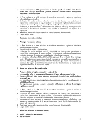 •   Una concentración de 1000 ppm, durante 10 minutos, puede ser también fatal. En este
    último caso los que sobreviven, pueden presentar secuelas como: bronquiolitis
    obliterante y bronquiectasias

a) El Área Médica de la ART procederá de acuerdo a la normativa vigente en materia de
   enfermedades profesionales.
b) Evaluación del medio ambiente laboral y corrección de falencias que condicionan la
   exposición al contaminante. Se sugiere evaluar, y eventualmente replantear, el conocimiento
   y práctica de normas de higiene y seguridad en los trabajadores expuestos.
c) Internación, si fuere necesario, y tratamiento con controles clínicos y radiológico, hasta
   corrección de la alteración presente. Luego decidir la oportunidad del regreso a la
   exposición.
d) A partir del regreso a la exposición realizar control trimestral durante un año.
e) Luego, control anual.

    Amoníaco. Exposición crónica:

•   Patología respiratoria crónica.

a) El Área Médica de la ART procederá de acuerdo a la normativa vigente en materia de
   enfermedades profesionales.
b) Tratamiento de acuerdo a criterio médico.
c) Evaluación del medio ambiente laboral y corrección de falencias que condicionan la
   exposición al contaminante. Se sugiere evaluar, y eventualmente replantear, el conocimiento
   y práctica de normas de higiene y seguridad en los trabajadores expuestos.
d) La reinserción laboral con RECALIFICACION dependerá de la evolución de la patología
   motivo del alejamiento, previa evaluación de la presencia de agentes de riesgos en el nuevo
   puesto de trabajo, que pudieran influir sobre las alteraciones que fueron ocasionadas por el
   amoníaco. Se sugiere control trimestral durante un año. Eventualmente se puede decidir
   alejamiento definitivo de la actividad laboral.

2. Anhídrido sulfuroso. Toxicidad aguda:

•   Produce: rinitis, laringitis, bronquitis y conjuntivitis.
•   La exposición a 5 o 10 ppm durante 10 minutos da lugar a Broncoconstricción.
•   Una exposición a 3 ppm puede ocasionar un aumento transitorio de la resistencia de
    las vías aéreas.
•   Los asmáticos son más sensibles para manifestar respuestas de las vías aéreas ante el
    anhídrido sulfuroso.
•   En exposiciones masivas produce bronquitis obliterante o edema hemorrágico
    rápidamente mortal.

a) El Área Médica de la ART procederá de acuerdo a la normativa vigente en materia de
   enfermedades profesionales.
b) Evaluación del medio ambiente laboral y corrección de falencias que condicionan la
   exposición al contaminante. Se sugiere evaluar, y eventualmente replantear, el conocimiento
   y práctica de normas de higiene y seguridad en los trabajadores expuestos.
c) Internación, si fuere necesario, y tratamiento con controles clínicos, radiológicos y de
   laboratorio, hasta corrección de la alteración presente. Luego decidir la oportunidad del
   regreso a la exposición.
d) A partir del regreso a la exposición realizar control trimestral durante un año.
e) Luego, control anual.

    Anhídrido sulfuroso. Exposición crónica:

•   Rinitis y odinofagia a repetición.
•   Tos persistente.
                                                                                           188
 
