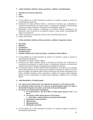 5. Acidos clorhídrico, fosfórico, nítrico, perclórico y sulfúrico. Toxicidad aguda:

•   Irritantes de vías aéreas superiores,
•   Piel,
•   Ocular.

a) El Área Médica de la ART procederá de acuerdo a la normativa vigente en materia de
   enfermedades profesionales.
b) Evaluación del medio ambiente laboral y corrección de falencias que condicionan la
   exposición al contaminante. Se sugiere evaluar, y eventualmente replantear, el conocimiento
   y práctica de normas de higiene y seguridad en los trabajadores expuestos.
c) Internación, si fuere necesario, y tratamiento con controles clínicos, radiológicos y de
   laboratorio, hasta corrección de la alteración presente. Luego decidir la oportunidad del
   regreso a la exposición.
d) A partir del regreso a la exposición realizar control trimestral durante un año.
e) Luego, control anual.

    Acidos clorhídrico, fosfórico, nítrico, perclórico y sulfúrico. Exposición crónica:

•   Dermatitis.
•   Blefaritis.
•   Conjuntivitis.
•   Bronquitis crónica.
•   Erosión dentaria.
•   Probable relación entre cáncer de laringe y exposición al ácido sulfúrico.

a) El Área Médica de la ART procederá de acuerdo a la normativa vigente en materia de
   enfermedades profesionales.
b) Tratamiento de acuerdo a criterio médico.
c) Evaluación del medio ambiente laboral y corrección de falencias que condicionan la
   exposición al contaminante. Se sugiere evaluar, y eventualmente replantear, el conocimiento
   y práctica de normas de higiene y seguridad en los trabajadores expuestos.
d) La reinserción laboral con RECALIFICACION dependerá de la evolución de la patología
   motivo del alejamiento, previa evaluación de la presencia de agentes de riesgos en el nuevo
   puesto de trabajo, que pudieran influir sobre las alteraciones que fueron ocasionadas por los
   ácidos clorhídrico, fosfórico, nítrico, perclórico y sulfúrico. Se sugiere control trimestral
   durante un año. Eventualmente se puede decidir alejamiento definitivo de la actividad
   laboral.

6. Acido fluorhídrico. Toxicidad aguda:

•   Los vapores son irritantes de las vías respiratorias superiores y de la mucosa ocular.
•   En exposición intensa Necrosis de la mucosa traqueobronquial (puede dar lugar a
    obstrucción bronquial, ulceración y perforación de la pared bronquial)
•   En contacto con la piel produce quemadura:
           ♦ En concentraciones del 20 al 50% la lesión puede aparecer entre 1 y 8
               horas.
           ♦ Si es menor al 20% puede aparecer a las 24 horas.
               • El ion flúor se puede absorber por la piel intacta dando:
           ♦ Insuficiencia renal transitoria.
           ♦ Hipocalcemia.
           ♦ Hipomagnesemia.
           ♦ Fibrilación ventricular.

a) El Área Médica de la ART procederá de acuerdo a la normativa vigente en materia de
   enfermedades profesionales.
                                                                                            191
 