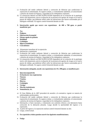 c) Evaluación del medio ambiente laboral y corrección de falencias que condicionan la
   exposición al contaminante. Se sugiere evaluar, y eventualmente replantear, el conocimiento
   y práctica de normas de higiene y seguridad en los trabajadores expuestos.
d) La reinserción laboral con RECALIFICACION dependerá de la evolución de la patología
   motivo del alejamiento, previa evaluación de la presencia de agentes de riesgos en el nuevo
   puesto de trabajo, que pudieran influir sobre las alteraciones que fueron ocasionadas por el
   hidrógeno sulfurado. Se sugiere control trimestral durante un año.

2. Intoxicación aguda que ocurre con exposiciones            de 400 a 700 ppm, se puede
   manifestar por:

•   Tos
•   Polipnea
•   Obstrucción bronquial
•   Edema agudo de pulmón
•   Debilidad
•   Cefalalgias
•   Hiperexcitabilidad
•   Convulsiones

a) Alejamiento inmediato de la exposición
b) Internación y tratamiento
c) Evaluación del medio ambiente laboral y corrección de falencias que condicionan la
   exposición al contaminante. Se sugiere evaluar, y eventualmente replantear, el conocimiento
   y práctica de normas de higiene y seguridad en los trabajadores expuestos.
d) La reinserción laboral con RECALIFICACION dependerá de la evolución de la patología
   motivo del alejamiento, previa evaluación de la presencia de agentes de riesgos en el nuevo
   puesto de trabajo, que pudieran influir sobre las alteraciones que fueron ocasionadas por el
   hidrógeno sulfurado. Se sugiere control trimestral durante un año.

3. Intoxicación subaguda, sucede con exposiciones de 10 a 300 ppm, se manifiesta por:

•   Queratoconjuntivitis
•   Irritación de vías respiratorias
•   Náuseas
•   Vómitos
•   Diarrea
•   Cefalalgias
•   Vértigo
•   Marcha tambaleante
•   Somnolencia, etc.

a) El Área Médica de la ART procederá de acuerdo a la normativa vigente en materia de
   enfermedades profesionales.
b) Evaluación del medio ambiente laboral y corrección de falencias que condicionan la
   exposición al contaminante. Se sugiere evaluar, y eventualmente replantear, el conocimiento
   y práctica de normas de higiene y seguridad en los trabajadores expuestos.
c) Internación, si fuere necesario, y tratamiento con controles clínicos y de laboratorio hasta
   corrección de la alteración presente. Luego decidir la oportunidad del regreso a la
   exposición.
d) A partir del regreso a la exposición realizar control trimestral durante un año.
e) Luego, control anual.

4. En exposición crónica pueden ocurrir las siguientes manifestaciones.

•   Fatiga
                                                                                           195
 