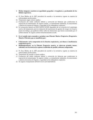 •   Dichas imágenes consisten en opacidades pequeñas e irregulares, a predominio de los
    lóbulos superiores.

a) El Área Médica de la ART procederá de acuerdo a la normativa vigente en materia de
   enfermedades profesionales.
b) Tratamiento según criterio médico.
c) Evaluación del medio ambiente laboral y corrección de falencias que condicionan la
   exposición al contaminante. Se sugiere evaluar, y eventualmente replantear, el conocimiento
   y práctica de normas de higiene y seguridad en los trabajadores expuestos.
d) La reinserción laboral con RECALIFICACION dependerá de la evolución de la patología
   motivo del alejamiento, previa evaluación de la presencia de agentes de riesgos en el nuevo
   puesto de trabajo, que pudieran influir sobre las alteraciones que fueron ocasionadas por el
   carbón mineral. Se sugiere control trimestral durante un año.

3. En el estadio más avanzado se produce una Fibrosis Masiva Progresiva (Progressive
   Massive Fibrosis), que se manifiesta por:

•   Clínicamente: serio compromiso de la función respiratoria, con disnea o insuficiencia
    respiratoria grave.
•   Radiologicamente, en la Fibrosis Progresiva masiva, se observan grandes masas,
    rodeadas con frecuencia de regiones traslúcidas de posible enfisema compensado.

a) El Área Médica de la ART procederá de acuerdo a la normativa vigente en materia de
   enfermedades profesionales.
b) Tratamiento de acuerdo a criterio médico.
c) Evaluación del medio ambiente laboral y corrección de falencias que condicionan la
   exposición al contaminante. Se sugiere evaluar, y eventualmente replantear, el conocimiento
   y práctica de normas de higiene y seguridad en los trabajadores expuestos.
d) Se sugiere el alejamiento definitivo de la actividad laboral.




                                                                                           203
 