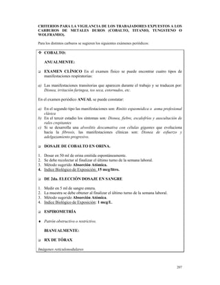 CRITERIOS PARA LA VIGILANCIA DE LOS TRABAJADORES EXPUESTOS A LOS
CARBUROS DE METALES DUROS (COBALTO, TITANIO, TUNGSTENO O
WOLFRAMIO).

Para los distintos carburos se sugieren los siguientes exámenes periódicos:

     COBALTO:

     ANUALMENTE:

     EXAMEN CLÍNICO En el examen físico se puede encontrar cuatro tipos de
     manifestaciones respiratorias:

a) Las manifestaciones transitorias que aparecen durante el trabajo y se traducen por:
   Disnea, irritación faringea, tos seca, estornudos, etc.

En el examen periódico ANUAL se puede constatar:

a) En el segundo tipo las manifestaciones son: Rinitis espasmódica o asma profesional
   clásica
b) En el tercer estadio los síntomas son: Disnea, fiebre, escalofríos y auscultación de
   rales crepitantes
c) Si se desarrolla una alveolitis descamativa con células gigantes que evoluciona
   hacia la fibrosis, las manifestaciones clínicas son: Disnea de esfuerzo y
   adelgazamiento progresivo.

     DOSAJE DE COBALTO EN ORINA.

1.   Dosar en 50 ml de orina emitida espontáneamente.
2.   Se debe recolectar al finalizar el último turno de la semana laboral.
3.   Método sugerido Absorción Atómica.
4.   Indice Biológico de Exposición: 15 mcg/litro.

     DE 2da. ELECCIÓN DOSAJE EN SANGRE

1.   Medir en 5 ml de sangre entera.
2.   La muestra se debe obtener al finalizar el último turno de la semana laboral.
3.   Método sugerido Absorción Atómica.
4.   Indice Biológico de Exposición: 1 mcg/L.

     ESPIROMETRÍA

♦ Patrón obstructivo o restrictivo.

     BIANUALMENTE:

     RX DE TÓRAX

Imágenes reticulonodulares



                                                                                     207
 