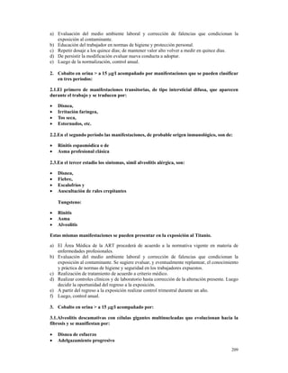 a) Evaluación del medio ambiente laboral y corrección de falencias que condicionan la
   exposición al contaminante.
b) Educación del trabajador en normas de higiene y protección personal.
c) Repetir dosaje a los quince días; de mantener valor alto volver a medir en quince días.
d) De persistir la modificación evaluar nueva conducta a adoptar.
e) Luego de la normalización, control anual.

2. Cobalto en orina > a 15 µg/l acompañado por manifestaciones que se pueden clasificar
   en tres períodos:

2.1.El primero de manifestaciones transitorias, de tipo intersticial difusa, que aparecen
durante el trabajo y se traducen por:

•   Disnea,
•   Irritación faringea,
•   Tos seca,
•   Estornudos, etc.

2.2.En el segundo período las manifestaciones, de probable origen inmunológico, son de:

•   Rinitis espasmódica o de
•   Asma profesional clásica

2.3.En el tercer estadio los síntomas, símil alveolitis alérgica, son:

•   Disnea,
•   Fiebre,
•   Escalofríos y
•   Auscultación de rales crepitantes

    Tungsteno:

•   Rinitis
•   Asma
•   Alveolitis

Estas mismas manifestaciones se pueden presentar en la exposición al Titanio.

a) El Área Médica de la ART procederá de acuerdo a la normativa vigente en materia de
   enfermedades profesionales.
b) Evaluación del medio ambiente laboral y corrección de falencias que condicionan la
   exposición al contaminante. Se sugiere evaluar, y eventualmente replantear, el conocimiento
   y práctica de normas de higiene y seguridad en los trabajadores expuestos.
c) Realización de tratamiento de acuerdo a criterio médico.
d) Realizar controles clínicos y de laboratorio hasta corrección de la alteración presente. Luego
   decidir la oportunidad del regreso a la exposición.
e) A partir del regreso a la exposición realizar control trimestral durante un año.
f) Luego, control anual.

3. Cobalto en orina > a 15 µg/l acompañado por:

3.1.Alveolitis descamativas con células gigantes multinucleadas que evolucionan hacia la
fibrosis y se manifiestan por:

•   Disnea de esfuerzo
•   Adelgazamiento progresivo
                                                                                             209
 