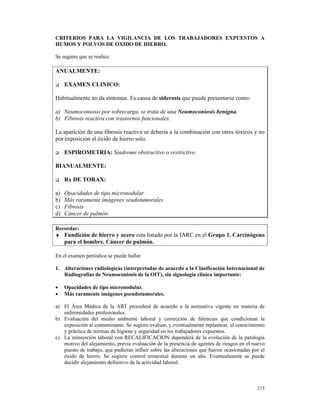 CRITERIOS PARA LA VIGILANCIA DE LOS TRABAJADORES EXPUESTOS A
HUMOS Y POLVOS DE OXIDO DE HIERRO.

Se sugiere que se realice:

ANUALMENTE:

     EXAMEN CLINICO:

Habitualmente no da síntomas. Es causa de siderosis que puede presentarse como:

a) Neumoconiosis por sobrecarga, se trata de una Neumoconiosis benigna.
b) Fibrosis reactiva con trastornos funcionales.

La aparición de una fibrosis reactiva se debería a la combinación con otros tóxicos y no
por exposición al óxido de hierro solo.

     ESPIROMETRIA: Síndrome obstructivo o restrictivo.

BIANUALMENTE:

     Rx DE TORAX:

a)   Opacidades de tipo micronodular
b)   Más raramente imágenes seudotumorales
c)   Fibrosis
d)   Cáncer de pulmón

Recordar:
♦ Fundición de hierro y acero esta listado por la IARC en el Grupo 1. Carcinógeno
     para el hombre. Cáncer de pulmón.

En el examen periódico se puede hallar.

1. Alteraciones radiológicas (interpretadas de acuerdo a la Clasificación Internacional de
   Radiografías de Neumoconiosis de la OIT), sin signología clínica importante:

•    Opacidades de tipo micronodular.
•    Más raramente imágenes pseudotumorales.

a) El Área Médica de la ART procederá de acuerdo a la normativa vigente en materia de
   enfermedades profesionales.
b) Evaluación del medio ambiente laboral y corrección de falencias que condicionan la
   exposición al contaminante. Se sugiere evaluar, y eventualmente replantear, el conocimiento
   y práctica de normas de higiene y seguridad en los trabajadores expuestos.
c) La reinserción laboral con RECALIFICACION dependerá de la evolución de la patología
   motivo del alejamiento, previa evaluación de la presencia de agentes de riesgos en el nuevo
   puesto de trabajo, que pudieran influir sobre las alteraciones que fueron ocasionadas por el
   óxido de hierro. Se sugiere control trimestral durante un año. Eventualmente se puede
   decidir alejamiento definitivo de la actividad laboral.



                                                                                           215
 
