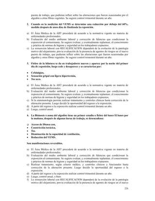 puesto de trabajo, que pudieran influir sobre las alteraciones que fueron ocasionadas por el
    algodón u otras fibras vegetales. Se sugiere control trimestral durante un año.

2. Cuando en la medición del VEMS se determine una reducción por debajo del 60%,
   medido después de unos días de finalizada la exposición.

a) El Área Médica de la ART procederá de acuerdo a la normativa vigente en materia de
   enfermedades profesionales.
b) Evaluación del medio ambiente laboral y corrección de falencias que condicionan la
   exposición al contaminante. Se sugiere evaluar, y eventualmente replantear, el conocimiento
   y práctica de normas de higiene y seguridad en los trabajadores expuestos.
c) La reinserción laboral con RECALIFICACION dependerá de la evolución de la patología
   motivo del alejamiento, previa evaluación de la presencia de agentes de riesgos en el nuevo
   puesto de trabajo, que pudieran influir sobre las alteraciones que fueron ocasionadas por
   algodón y otras fibras vegetales. Se sugiere control trimestral durante un año.

3. Fiebre de la hilatura se da en trabajadores nuevos y aparece por la noche del primer
   día de exposición, luego cede y desaparece y se caracteriza por:

•   Cefalalgias,
•   Sensación gripal con ligera hipertermia,
•   Tos seca.

a) El Área Médica de la ART procederá de acuerdo a la normativa vigente en materia de
   enfermedades profesionales.
b) Evaluación del medio ambiente laboral y corrección de falencias que condicionan la
   exposición al contaminante. Se sugiere evaluar, y eventualmente replantear, el conocimiento
   y práctica de normas de higiene y seguridad en los trabajadores expuestos.
c) Si la sintomatología persiste realizar tratamiento y controles clínicos hasta corrección de la
   alteración presente. Luego decidir la oportunidad del regreso a la exposición.
d) A partir del regreso a la exposición realizar control trimestral durante un año.
e) Luego, control anual.

4. La Bisinosis o asma del algodón tiene un primer estadio o fiebre del lunes El lunes por
   la mañana, después de algunas horas de trabajo, se desencadena:

    Acceso de Disnea con,
•   Constricción torácica,
•   Tos.
•   Disminución de la capacidad de ventilación,
•   Reducción del VEMS.

Son manifestaciones reversibles.

a) El Área Médica de la ART procederá de acuerdo a la normativa vigente en materia de
   enfermedades profesionales.
b) Evaluación del medio ambiente laboral y corrección de falencias que condicionan la
   exposición al contaminante. Se sugiere evaluar, y eventualmente replantear, el conocimiento
   y práctica de normas de higiene y seguridad en los trabajadores expuestos.
c) Realizar tratamiento, según criterio médico, y controles clínicos y funcionales hasta
   corrección de la alteración presente. Luego decidir la oportunidad del regreso a la
   exposición.
d) A partir del regreso a la exposición realizar control trimestral durante un año.
e) Luego, control anual, o bien:
f) La reinserción laboral con RECALIFICACION dependerá de la evolución de la patología
   motivo del alejamiento, previa evaluación de la presencia de agentes de riesgos en el nuevo

                                                                                             226
 