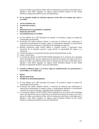 puesto de trabajo, que pudieran influir sobre las alteraciones que fueron ocasionadas por el
    algodón u otras fibras vegetales. Se sugiere control trimestral durante un año. Puede
    decidirse el alejamiento definitivo de la actividad laboral.

5. En un segundo estadio los síntomas aparecen varios días a la semana, pero aún es
   reversible.

•   Acceso de Disnea con,
•   Constricción torácica,
•   Tos.
•   Disminución de la capacidad de ventilación,
•   Reducción del VEMS.
•   Son manifestaciones reversibles.

a) El Área Médica de la ART procederá de acuerdo a la normativa vigente en materia de
   enfermedades profesionales.
b) Evaluación del medio ambiente laboral y corrección de falencias que condicionan la
   exposición al contaminante. Se sugiere evaluar, y eventualmente replantear, el conocimiento
   y práctica de normas de higiene y seguridad en los trabajadores expuestos.
c) Realizar tratamiento según criterio médico y controles clínicos y funcionales hasta
   corrección de la alteración presente. Luego decidir la oportunidad del regreso a la
   exposición.
d) A partir del regreso a la exposición realizar control trimestral durante un año.
e) Luego, control anual.
f) La reinserción laboral con RECALIFICACION dependerá de la evolución de la patología
   motivo del alejamiento, previa evaluación de la presencia de agentes de riesgos en el nuevo
   puesto de trabajo, que pudieran influir sobre las alteraciones que fueron ocasionadas por el
   algodón u otras fibras vegetales. Se sugiere control trimestral durante un año. Puede
   decidirse el alejamiento definitivo de la actividad laboral.

6. Cuando la Bisinosis llega a su tercera etapa las manifestaciones son permanentes o
   irreversibles, y se traduce por:

•   Disnea
•   Broncoconstricción
•   Pérdida de la elasticidad pulmonar.

a) El Área Médica de la ART procederá de acuerdo a la normativa vigente en materia de
   enfermedades profesionales.
b) Evaluación del medio ambiente laboral y corrección de falencias que condicionan la
   exposición al contaminante. Se sugiere evaluar, y eventualmente replantear, el conocimiento
   y práctica de normas de higiene y seguridad en los trabajadores expuestos.
c) La reinserción laboral con RECALIFICACION dependerá de la evolución de la patología
   motivo del alejamiento, previa evaluación de la presencia de agentes de riesgos en el nuevo
   puesto de trabajo, que pudieran influir sobre las alteraciones que fueron ocasionadas por el
   algodón u otras fibras vegetales. Se sugiere control trimestral durante un año. Puede
   decidirse el alejamiento definitivo de la actividad laboral.




                                                                                            227
 