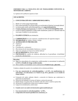 CRITERIOS PARA LA VIGILANCIA DE LOS TRABAJADORES EXPUESTOS AL
MONOXIDO DE CARBONO.

La vigilancia de la población expuesta se hará:

ANUALMENTE.

     CONCENTRACIÓN DE CARBOXIHEMOGLOBINA.

1.   Medir en 5 ml de sangre heparinizada.
2.   Para control periódico la muestra debe ser recolectada al finalizar la jornada laboral.
3.   La técnica para medir carboxihemoglobina es la espectrofotométrica.
4.   El Indice Biológico de Exposición se establece en 3,5% de la hemoglobina total.
5.   Si bien el anterior parámetro se debe medir anualmente, puede ser valorado todas las
     veces que el médico lo crea necesario.

     EXAMEN CLÍNICO con orientación:

a)   CARDIOLÓGICA: en los expuestos, manifestaciones de isquemia (angor)
b)   NEUROLÓGICA: cefalea, astenia, vértigo,
c)   ALTERACIÓN EN PRUEBAS DE:
•    Vigilancia
•    Atención
•    Coordinación oculomotriz
•    Discriminación de intensidades luminosas y sonoras
•    Todo esto aumenta el riesgo de accidente laboral
d)   OFTALMOLÓGICA: neuritis óptica
e)   PSICOLOGICA: cambio de conducta, dificultad en el aprendizaje, irritabilidad,
     excitación, alucinaciones

Recordar:
♦ Dado los antecedentes de compromiso cardiovascular es conveniente la realización
   de ECG y Estudio de riesgo cardiovascular.
♦ Otros estudios recomendados son la realización de Fondo de ojo y glucemia.

Conducta a adoptar de acuerdo a los resultados de los exámenes periódicos:

1. Con una concentración de carboxihemoglobina > al 3,5%, sin manifestaciones de
   enfermedad y sin alteraciones en el fondo de ojo, ECG, glucemia o en el estudio de
   riesgo cardíaco.

a) Evaluación del medio ambiente laboral y corrección de falencias que condicionan la
   exposición al contaminante.
b) Educación del trabajador en normas de higiene y protección personal.
c) Repetir dosaje a los quince días; de mantener valor alto volver a medir en quince días.
d) De persistir la modificación evaluar nueva conducta a adoptar.
e) Luego de la normalización, control anual.

2. Cuando ocurre un cuadro de intoxicación aguda manifestado por:

•    Una concentración de carboxihemoglobina > al 30%,
•    Compromiso del sensorio (pérdida de la conciencia), y/o
                                                                                        237
 